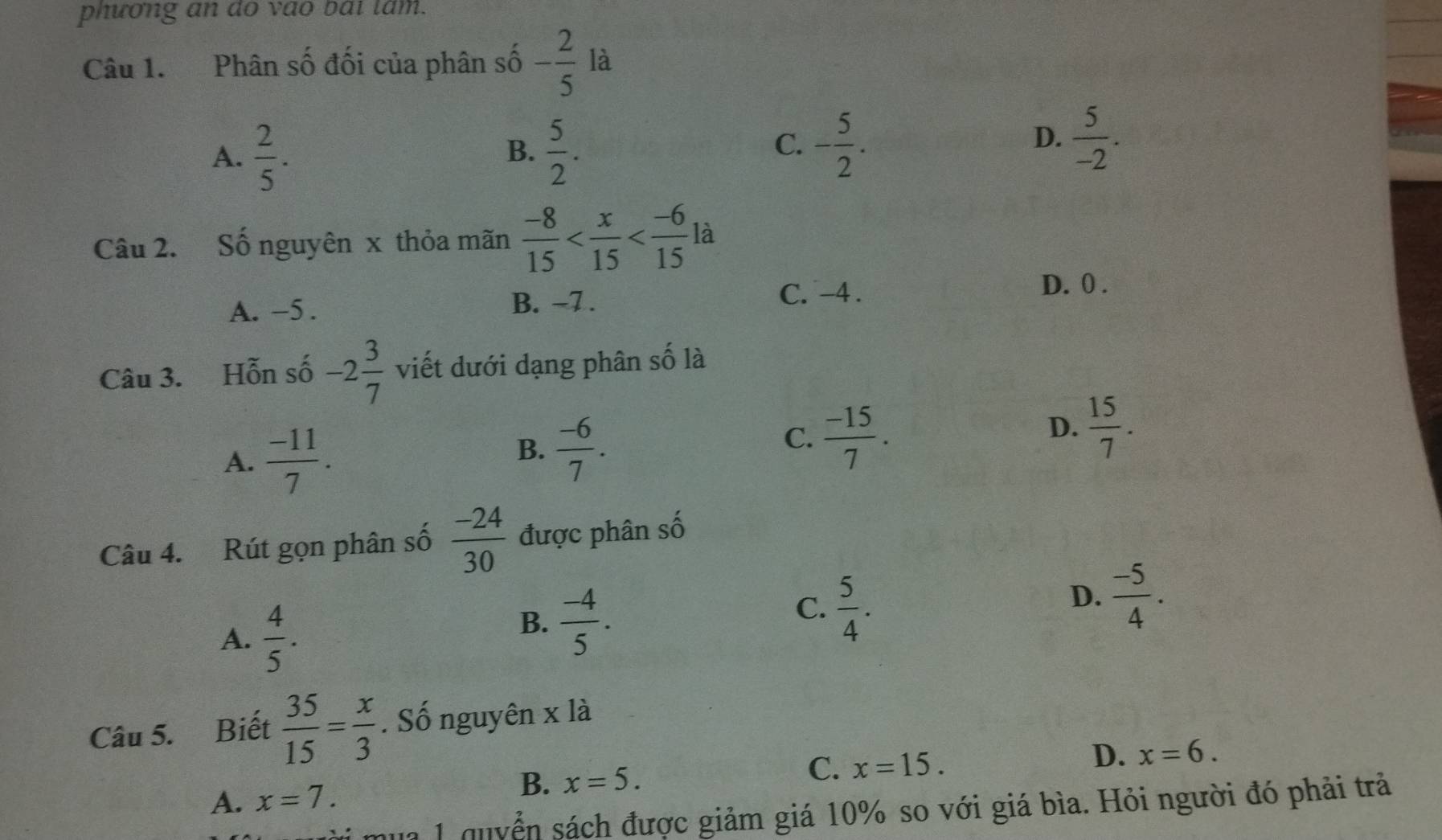 phương an do vao bái lam.
Câu 1. Phân số đối của phân số - 2/5  là
A.  2/5 .  5/2 . 
B.
C. - 5/2 .  5/-2 . 
D.
Câu 2. Số nguyên x thỏa mãn  (-8)/15  là
A. -5. B. ~7. C. -4.
D. 0.
Câu 3. Hỗn số -2 3/7  viết dưới dạng phân số là
A.  (-11)/7 .
B.  (-6)/7 .
C.  (-15)/7 .
D.  15/7 . 
Câu 4. Rút gọn phân số  (-24)/30  được phân số
A.  4/5 .
B.  (-4)/5 .
C.  5/4 .
D.  (-5)/4 . 
Câu 5. Biết  35/15 = x/3 . Số nguyên x là
A. x=7.
B. x=5.
C. x=15. D. x=6. 
qua 1 quyển sách được giảm giá 10% so với giá bìa. Hỏi người đó phải trả