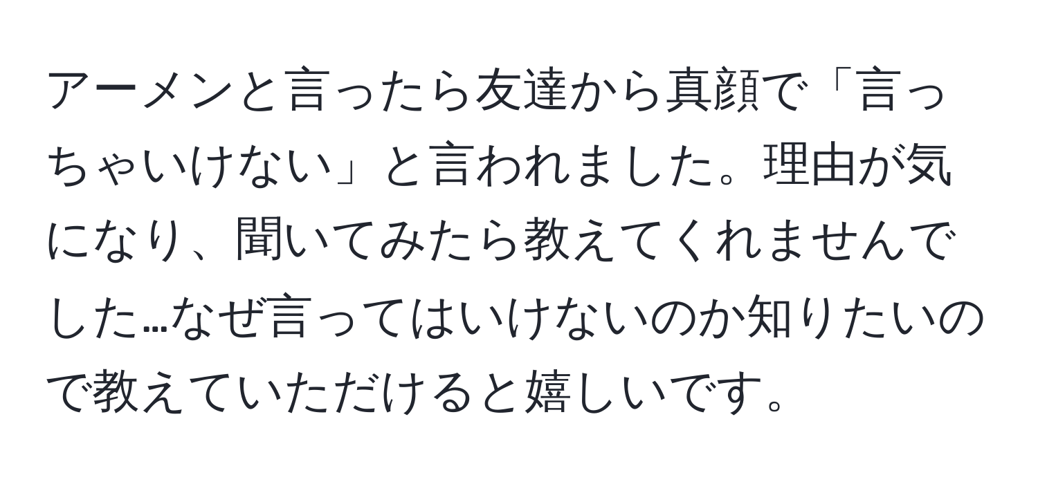 アーメンと言ったら友達から真顔で「言っちゃいけない」と言われました。理由が気になり、聞いてみたら教えてくれませんでした…なぜ言ってはいけないのか知りたいので教えていただけると嬉しいです。