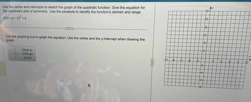 Use the vertex and intercepts to sketch the graph of the quadratic function. Give the equation for 
the parabola's axis of symmetry. Use the parabola to identify the function's domain and range.
f(x)=(x-2)^2+4
Use the graphing tool to graph the equation. Use the vertex and the y-intercept when drawing the 
graph. 
Click to 
enlarge 
graph b