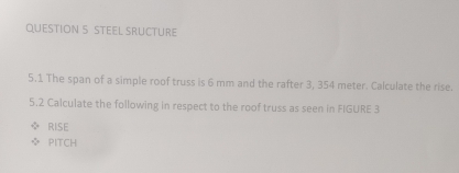 STEEL SRUCTURE 
5.1 The span of a simple roof truss is 6 mm and the rafter 3, 354 meter. Calculate the rise. 
5.2 Calculate the following in respect to the roof truss as seen in FIGURE 3 
RISE 
PITCH