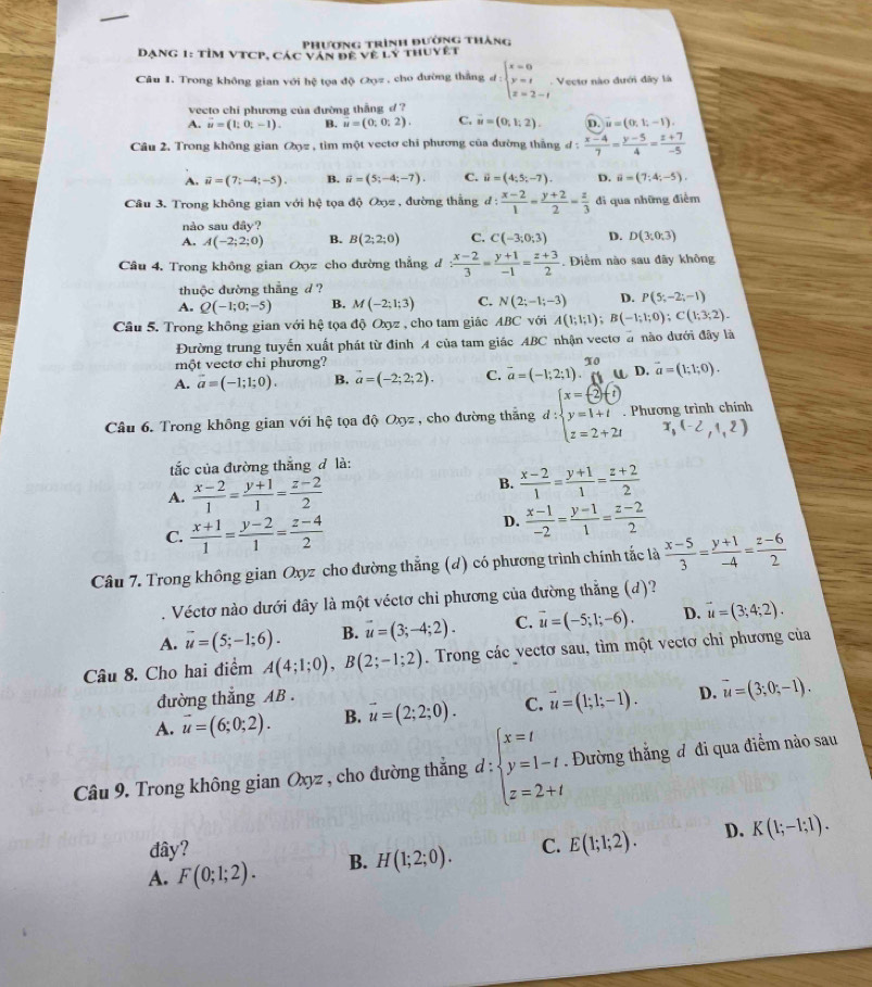 Phương trình đường thắng
Dạng 1: tỉm VTCP, Các văn đề về ly thuyệt
Câu 1. Trong không gian với hệ tọa độ Oợz , cho đường thắng d:beginarrayl x=0 y=t z=2-tendarray. Vecto nào dưới đây là
vecto chi phương của đường thắng d ?
A. vector u=(1;0;-1). B. u=(0;0;2). C. vector u=(0,1,2). D. vector u=(0,1,-1).
Câu 2, Trong không gian Oyz , tìm một vectơ chỉ phương của đường thắng đ :  (x-4)/7 = (y-5)/4 = (z+7)/-5 
A. vector u=(7;-4;-5). B. widehat u=(5;-4;-7). C. vector u=(4;5;-7). D. θ =(7;4;-5).-
Câu 3. Trong không gian với hhat Q tọa độ Oxyz , đường thắng d: (x-2)/1 = (y+2)/2 = z/3  đi qua những điểm
nào sau dây?
A. A(-2;2;0) B. B(2;2;0) C. C(-3;0;3) D. D(3,0,3)
Câu 4. Trong không gian Oyz cho đường thẳng đ : (x-2)/3 = (y+1)/-1 = (z+3)/2 . Điểm nào sau dây không
thuộc đường thắng d ?
A. Q(-1;0;-5) B. M(-2;1;3) C. N(2;-1;-3) D. P(5;-2;-1)
Câu 5. Trong không gian với hệ tọa độ Oxyz , cho tam giác ABC với A(1;1;1);B(-1;1;0);C(1;3;2).
Đường trung tuyến xuất phát từ định A của tam giác ABC nhận vecto đ nào dưới đây là
một vectơ chi phương?
A. vector a=(-1;1;0). B. vector a=(-2;2;2). C. overline a=(-1;2;1).beginarrayr π o 6endarray l D, vector a=(1;1;0).
Câu 6. Trong không gian với hệ tọa độ Oxyz , cho đường thắng d:beginarrayl x=(-2)^2+1 y=1+1endpmatrix . z=2+2tendarray. Phương trình chính
x_1(-2,1,2)
tắc của đường thắng đ là:
A.  (x-2)/1 = (y+1)/1 = (z-2)/2 
B.  (x-2)/1 = (y+1)/1 = (z+2)/2 
C.  (x+1)/1 = (y-2)/1 = (z-4)/2 
D.  (x-1)/-2 = (y-1)/1 = (z-2)/2 
Câu 7. Trong không gian Oxyz cho đường thẳng (d) có phương trình chính tắc là  (x-5)/3 = (y+1)/-4 = (z-6)/2 . Véctơ nào dưới đây là một véctơ chỉ phương của đường thẳng (d)?
A. vector u=(5;-1;6). B. vector u=(3;-4;2). C. vector u=(-5;1;-6). D. vector u=(3;4;2).
Câu 8. Cho hai điểm A(4;1;0),B(2;-1;2). Trong các vectơ sau, tìm một vectơ chỉ phương của
đường thắng AB .
A. vector u=(6;0;2). B. vector u=(2;2;0). C. vector u=(1;1;-1). D. vector u=(3;0;-1).
Câu 9. Trong không gian Oxyz , cho đường thẳng d : beginarrayl x=t y=1-t z=2+tendarray.. Đường thắng đ đi qua điểm nào sau
đây?
A. F(0;1;2). B. H(1;2;0). C. E(1;1;2). D. K(1;-1;1).