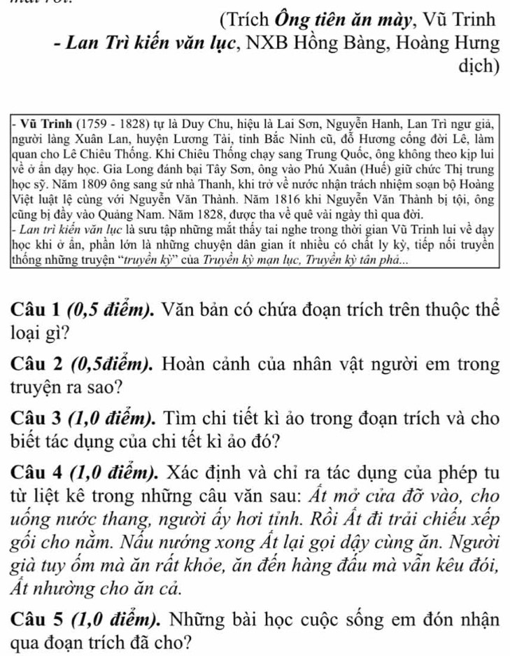 (Trích Ông tiên ăn mày, Vũ Trinh
- Lan Trì kiến văn lục, NXB Hồng Bàng, Hoàng Hưng
dịch)
- Vũ Trinh (1759 - 1828) tự là Duy Chu, hiệu là Lai Sơn, Nguyễn Hanh, Lan Trì ngư giả,
người làng Xuân Lan, huyện Lương Tài, tỉnh Bắc Ninh cũ, đỗ Hương cống đời Lê, làm
quan cho Lê Chiêu Thống. Khi Chiêu Thống chạy sang Trung Quốc, ông không theo kịp lui
về ở ần dạy học. Gia Long đánh bại Tây Sơn, ông vào Phú Xuân (Huế) giữ chức Thị trung
học sỹ. Năm 1809 ông sang sứ nhà Thanh, khi trở về nước nhận trách nhiệm soạn bộ Hoàng
Việt luật lệ cùng với Nguyễn Văn Thành. Năm 1816 khi Nguyễn Văn Thành bị tội, ông
cũng bị đầy vào Quảng Nam. Năm 1828, được tha về quê vài ngày thì qua đời.
- Lan trì kiển văn lục là sưu tập những mắt thấy tai nghe trong thời gian Vũ Trịnh lụi về dạy
học khi ở ần, phần lớn là những chuyện dân gian ít nhiều có chất ly kỳ, tiếp nối truyền
thống những truyện “truyền kỳ” của Truyền kỳ mạn lục, Truyền kỳ tân phả...
Câu 1 (0,5 điểm). Văn bản có chứa đoạn trích trên thuộc thể
loại gì?
Câu 2 (0,5điễm). Hoàn cảnh của nhân vật người em trong
truyện ra sao?
Câu 3 (1,0 điểm). Tìm chi tiết kì ảo trong đoạn trích và cho
biết tác dụng của chi tết kì ảo đó?
Câu 4 (1,0 điểm). Xác định và chỉ ra tác dụng của phép tu
từ liệt kê trong những câu văn sau: Ất mở cửa đỡ vào, cho
uống nước thang, người ấy hơi tỉnh. Rồi Ất đi trải chiếu xếp
gối cho nằm. Nấu nướng xong Ất lại gọi dậy cùng ăn. Người
già tuy ốm mà ăn rất khỏe, ăn đến hàng đấu mà vẫn kêu đói,
Át nhường cho ăn cả.
Câu 5 (1,0 điểm). Những bài học cuộc sống em đón nhận
qua đoạn trích đã cho?