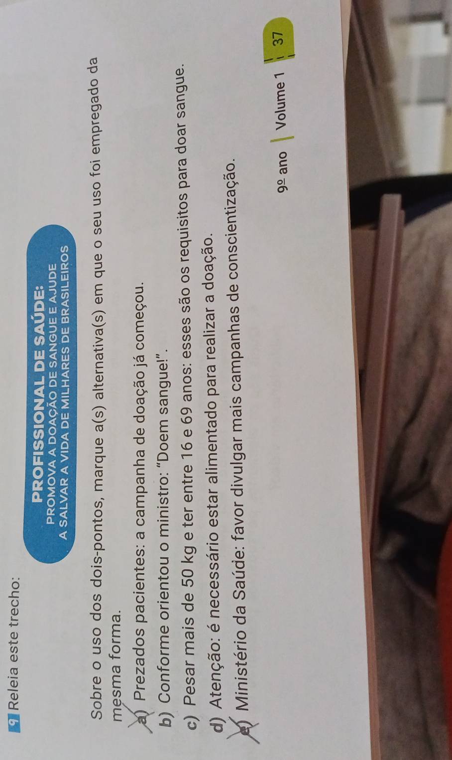 Releia este trecho:
PROFISSIONAL DE SAÚDE:
PROMOVA A DOACÃO DE SANGUE E AJUDE
A SALVAR A VIDA DE MILHARES DE BRASILEIROS
Sobre o uso dos dois-pontos, marque a(s) o alternativa(s) em que o seu uso foi empregado da
mesma forma.
a) Prezados pacientes: a campanha de doação já começou.
b) Conforme orientou o ministro: “Doem sangue!”.
c) Pesar mais de 50 kg e ter entre 16 e 69 anos: esses são os requisitos para doar sangue.
d) Atenção: é necessário estar alimentado para realizar a doação.
e) Ministério da Saúde: favor divulgar mais campanhas de conscientização.
9frac 0 ano Volume 1 37