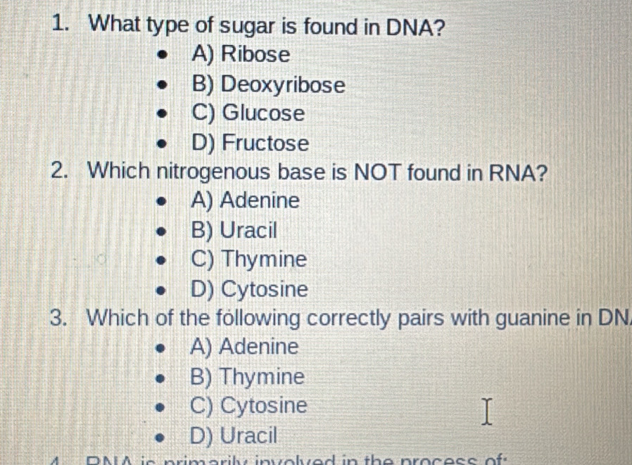 What type of sugar is found in DNA?
A) Ribose
B) Deoxyribose
C) Glucose
D) Fructose
2. Which nitrogenous base is NOT found in RNA?
A) Adenine
B) Uracil
C) Thymine
D) Cytosine
3. Which of the following correctly pairs with guanine in DN
A) Adenine
B) Thymine
C) Cytosine
D) Uracil
DMA is primarily involved in the process of