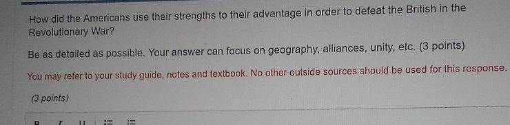 How did the Americans use their strengths to their advantage in order to defeat the British in the 
Revolutionary War? 
Be as detailed as possible. Your answer can focus on geography, alliances, unity, etc. (3 points) 
You may refer to your study guide, notes and textbook. No other outside sources should be used for this response. 
(3 points) 
1 := )=