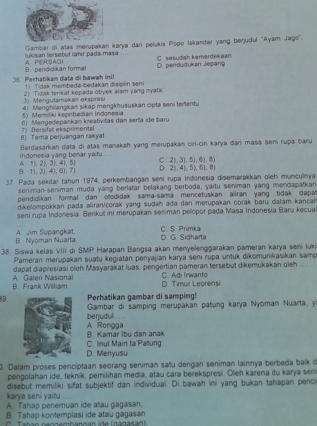 Gambar di atas merupkarya dari pelukis Popo Iskandar yang berjudul 'Ayam Jago",
lukisan tersebut lahir pada masa ....
A. PERSAGI C. sesudah kemerdekaan
B. pendidikan formal D. pendudukan Jepang
36 Perhatikan data di bawah ini!
1) Tidak membeda-bedakan disiplin seni
2) Tidak terikat kepada obyek alam yang nyata
3) Mengutamakan ekspresi
4) Menghilangkan sikap mengkhususkan cipta seni tertentu
5) Memiliki kepribadian Indonesia
6) Mengedepankan kreativitas dan serta ide baru
7) Bersifat eksprimental
8) Tema perjuangan rakyat
Berdasarkan data di atas manakah yang merupakan ciri-cin karya dari masa seni rupa baru
Indonesia yang benar yaitu ....
A.1), 2), 3),4), 5) C.2),3),5), 6), 8)
B. 1),3).4),6).7) D.2), 4), 5),6), 8)
37. Pada sekitar tahun 1974, perkembangan seni rupa Indonesia disemarakkan oleh munculnya
seniman-seniman muda yang berlatar belakang berbeda, yaitu seniman yang mendapatkan
pendidikan formal dan otodidak sama-sama mencetuskan aliran yang tidak dapat
dikelompokkan pada aliran/corak yang sudah ada dan merupakan corak baru dalam kancah 
seni rupa Indonesia. Berikut ini merupakan seniman pelopor pada Masa Indonesia Baru kecua
A. Jim Supangkat, C. S. Primka
B. Nyoman Nuarta, D. G. Sidharta
38. Siswa kelas VIII di SMP Harapan Bangsa akan menyelenggarakan pameran karya seni luki
Pameran merupakan suatu kegiatan penyajian karya seni rupa untuk dikomunikasikan samp
dapat diapresiasi oleh Masyarakat luas, pengertian pameran tersebut dikemukakan oleh ....
A. Galeri Nasional C. Adi Irwanto
B. Frank William D. Timur Leorensi
39Perhatikan gambar di samping!
Gambar di samping merupakan patung karya Nyoman Nuarta, y
berjudul ....
A. Rongga
B. Kamar Ibu dan anak
C. Inul Main ta'Patung
D. Menyusu
D. Dalam proses penciptaan seorang seniman satu dengan seniman lainnya berbeda baik d
pengolahan ide, teknik, pemilihan media, atau cara berekspresi. Oleh karena itu karya seni
disebut memiliki sifat subjektif dan individual. Di bawah ini yang bukan tahapan penc
karya seni yaitu .
A. Tahap penemuan ide atau gagasan,
B. Tahap kontemplasi ide atau gagasan