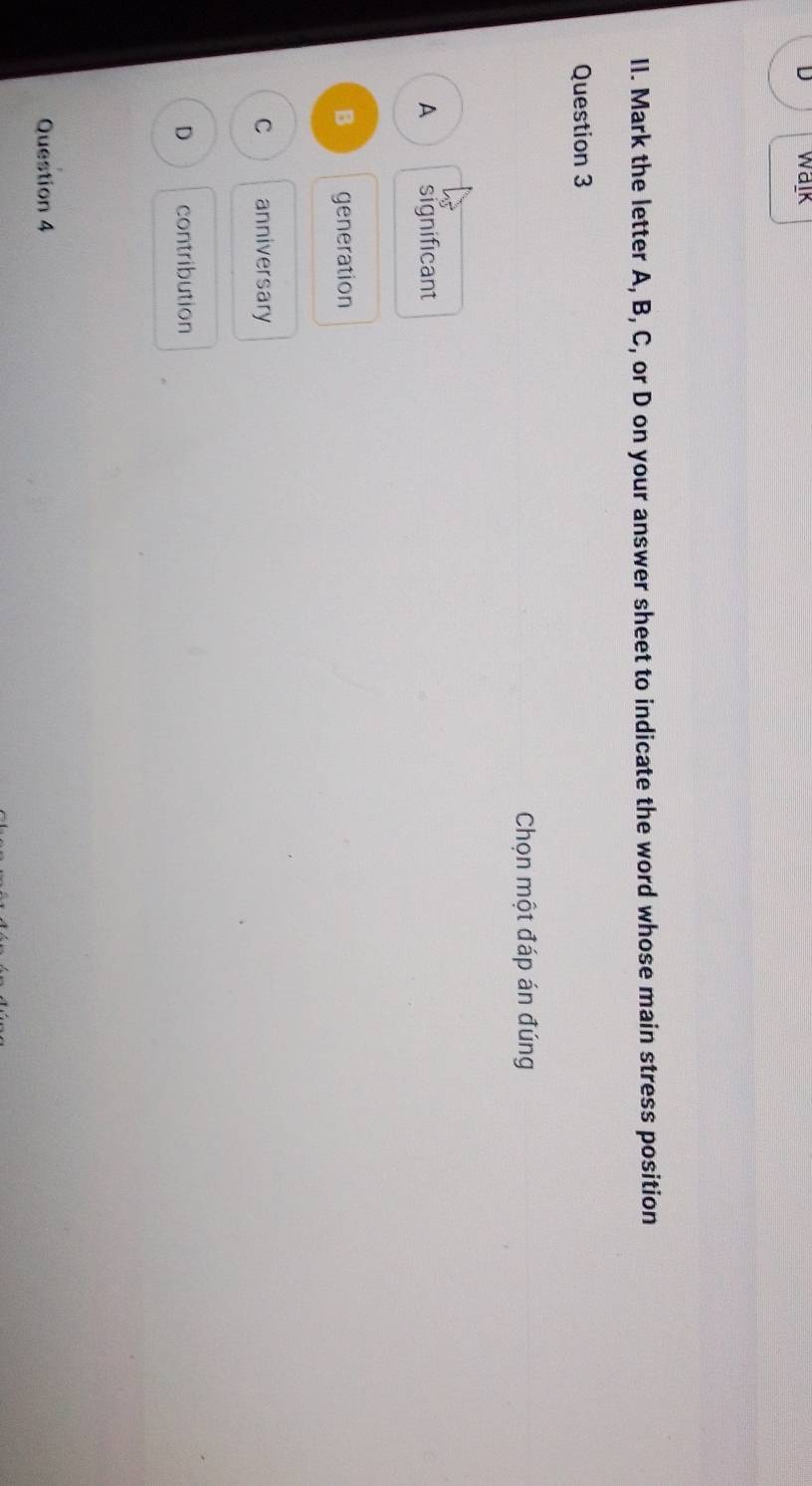 walk
II. Mark the letter A, B, C, or D on your answer sheet to indicate the word whose main stress position
Question 3
Chọn một đáp án đúng
A significant
B generation
C anniversary
D contribution
Question 4