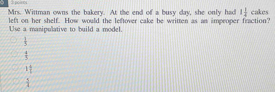 0 3 points
Mrs. Wittman owns the bakery. At the end of a busy day, she only had 1 1/4  cakes
left on her shelf. How would the leftover cake be written as an improper fraction?
Use a manipulative to build a model.
 1/5 
 4/5 
1 4/1 
 5/4 