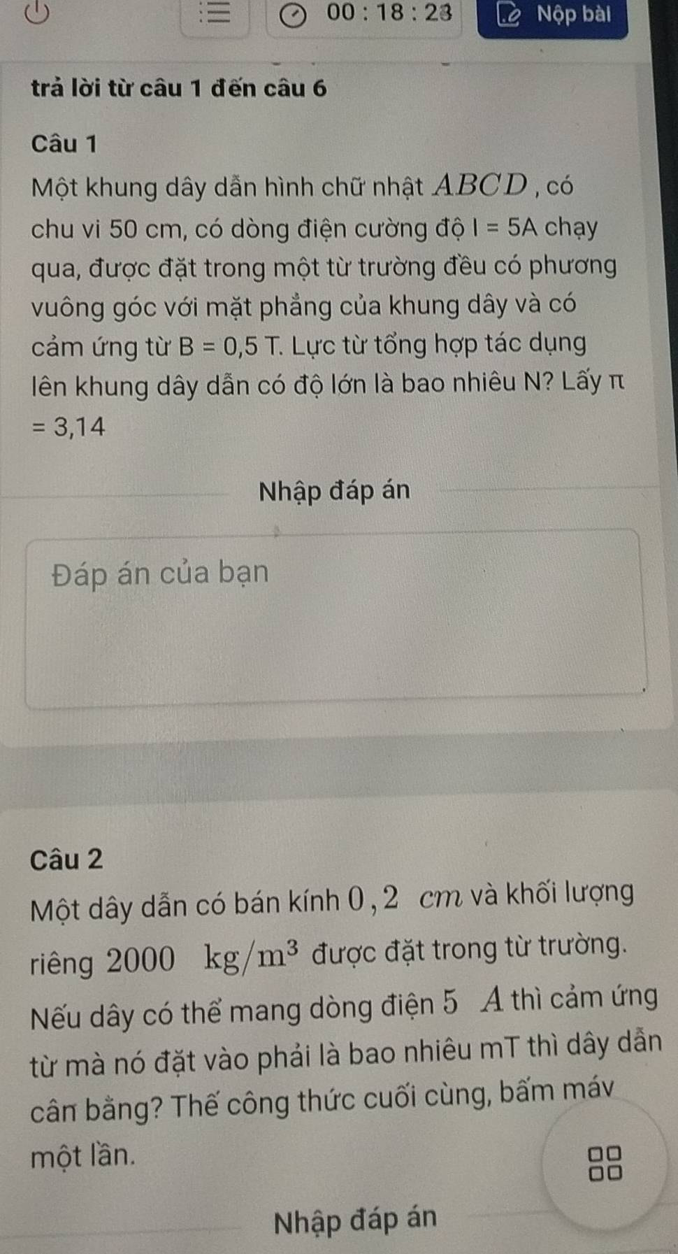 00:18:23 
Nộp bài 
trả lời từ câu 1 đến câu 6 
Câu 1 
Một khung dây dẫn hình chữ nhật ABCD , có 
chu vi 50 cm, có dòng điện cường độ I=5A chạy 
qua, được đặt trong một từ trường đều có phương 
vuông góc với mặt phẳng của khung dây và có 
cảm ứng từ B=0,5T : Lực từ tổng hợp tác dụng 
lên khung dây dẫn có độ lớn là bao nhiêu N? Lấy π
=3,14
Nhập đáp án 
Đáp án của bạn 
Câu 2 
Một dây dẫn có bán kính 0, 2 cm và khối lượng 
riêng 2000 kg/m^3 được đặt trong từ trường. 
Nếu dây có thể mang dòng điện 5 A thì cảm ứng 
từ mà nó đặt vào phải là bao nhiêu mT thì dây dẫn 
cân bằng? Thế công thức cuối cùng, bấm máv 
một lần. 
Nhập đáp án