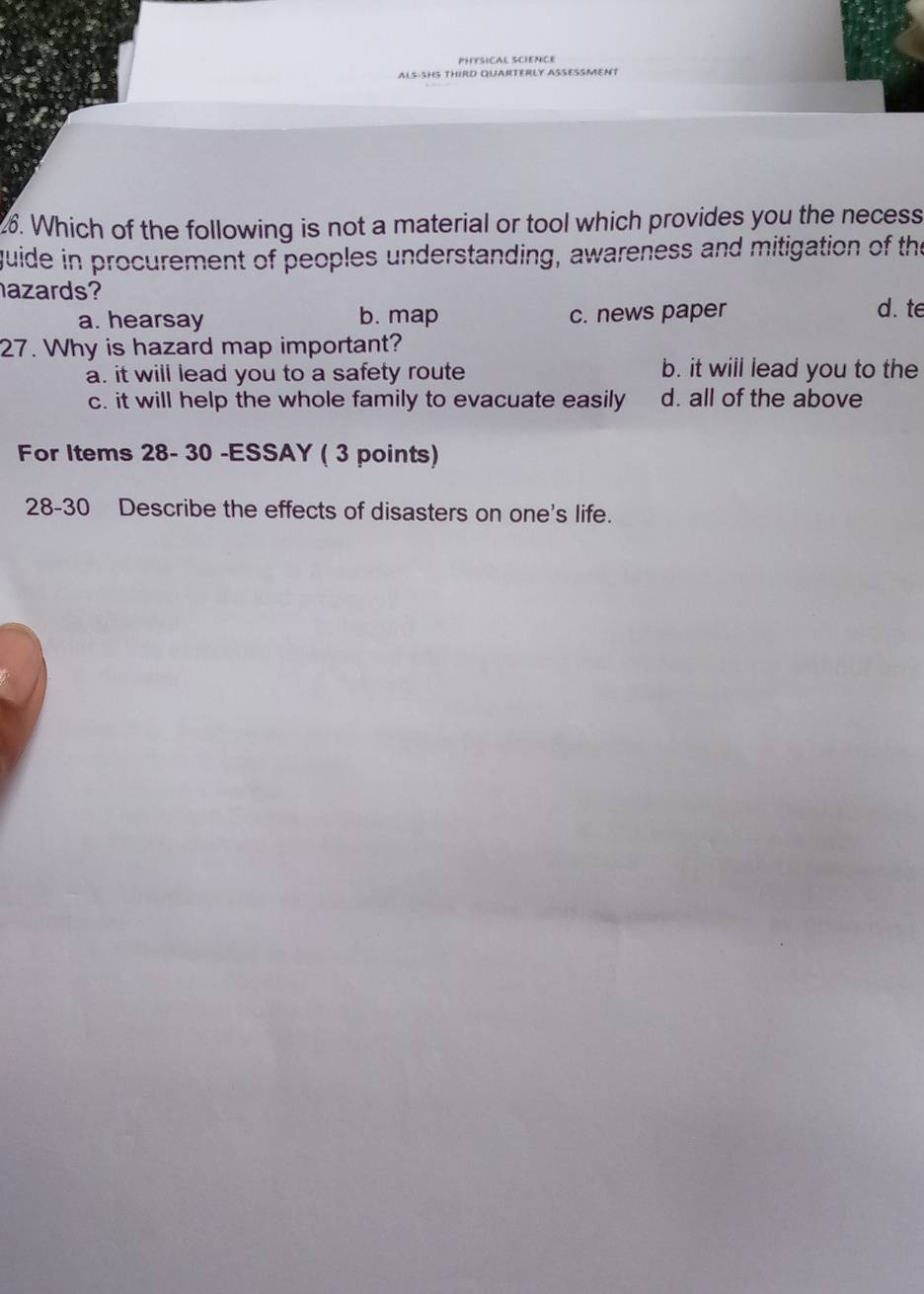 PHYSICAL SCIENCE
ALS-SHS THIRD QUARTERLY ASSESSMENT
26. Which of the following is not a material or tool which provides you the necess
quide in procurement of peoples understanding, awareness and mitigation of the
azards?
a. hearsay b. map c. news paper d. te
27. Why is hazard map important?
a. it will lead you to a safety route b. it will lead you to the
c. it will help the whole family to evacuate easily d. all of the above
For Items 28- 30 -ESSAY ( 3 points)
28-30 Describe the effects of disasters on one's life.
