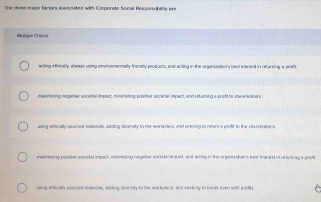 The three major factors associated with Corporate Social Responsibility are
Multiple Choice
acting ethically, always using environmentally friendly products, and acting in the organization's best interest in returning a profit.
maximizing negative societal impact, minimizing positive societal impact, and returning a profit to shareholders.
using ethically sourced materials, adding diversity to the workplace, and seeking to return a profit to the shareholders.
maximizing positive societal impact, minimizing negative societal impact, and acting in the organization's best interest in returning a profit.
using ethically sourced materials, adding diversity to the workplace, and seeking to break even with profits.