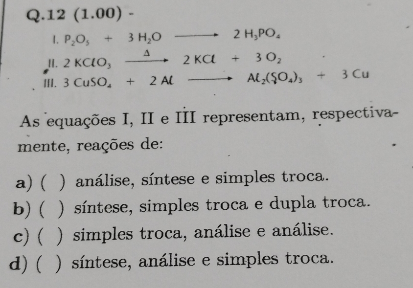 12 (1.00) -
1. P_2O_5+3H_2Oto 2H_3PO_4
I. 2KClO_3xrightarrow △ 2KCl+3O_2
III. 3CuSO_4+2Alto Al_2(SO_4)_3+3Cu
As equações I, II e III representam, respectiva-
mente, reações de:
a) ( ) análise, síntese e simples troca.
b) ( ( ) síntese, simples troca e dupla troca.
c) ( ) simples troca, análise e análise.
d) ( ) síntese, análise e simples troca.