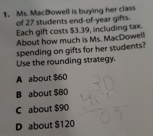 Ms. MacDowell is buying her class
of 27 students end-of- year gifts.
Each gift costs $3.39, including tax.
About how much is Ms. MacDowell
spending on gifts for her students?
Use the rounding strategy.
A about $60
B about $80
C about $90
D about $120