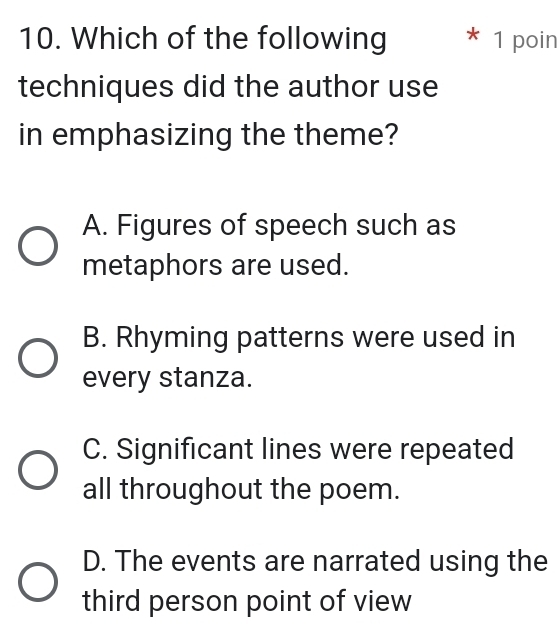 Which of the following * 1 poin
techniques did the author use
in emphasizing the theme?
A. Figures of speech such as
metaphors are used.
B. Rhyming patterns were used in
every stanza.
C. Significant lines were repeated
all throughout the poem.
D. The events are narrated using the
third person point of view