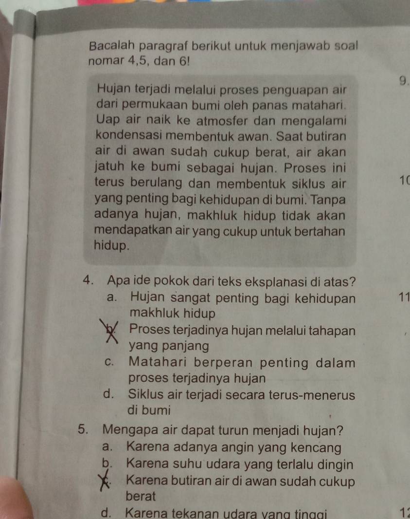 Bacalah paragraf berikut untuk menjawab soal
nomar 4, 5, dan 6!
9.
Hujan terjadi melalui proses penguapan air
dari permukaan bumi oleh panas matahari.
Uap air naik ke atmosfer dan mengalami
kondensasi membentuk awan. Saat butiran
air di awan sudah cukup berat, air akan
jatuh ke bumi sebagai hujan. Proses ini
terus berulang dan membentuk siklus air 
10
yang penting bagi kehidupan di bumi. Tanpa
adanya hujan, makhluk hidup tidak akan
mendapatkan air yang cukup untuk bertahan
hidup.
4. Apa ide pokok dari teks eksplanasi di atas?
a. Hujan sangat penting bagi kehidupan 11
makhluk hidup
Proses terjadinya hujan melalui tahapan
yang panjang
c. Matahari berperan penting dalam
proses terjadinya hujan
d. Siklus air terjadi secara terus-menerus
di bumi
5. Mengapa air dapat turun menjadi hujan?
a. Karena adanya angin yang kencang
b. Karena suhu udara yang terlalu dingin
Karena butiran air di awan sudah cukup
berat
d. Karena tekanan udara vạng tinggi 12