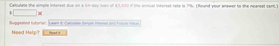 Calculate the simple interest due on a 64-day loan of $3,600 if the annual interest rate is 7%. (Round your answer to the nearest cent.)
$ □ *
Suggested tutorial: Learn It: Calculate Simple interest and Future Value. 
Need Help? Read it