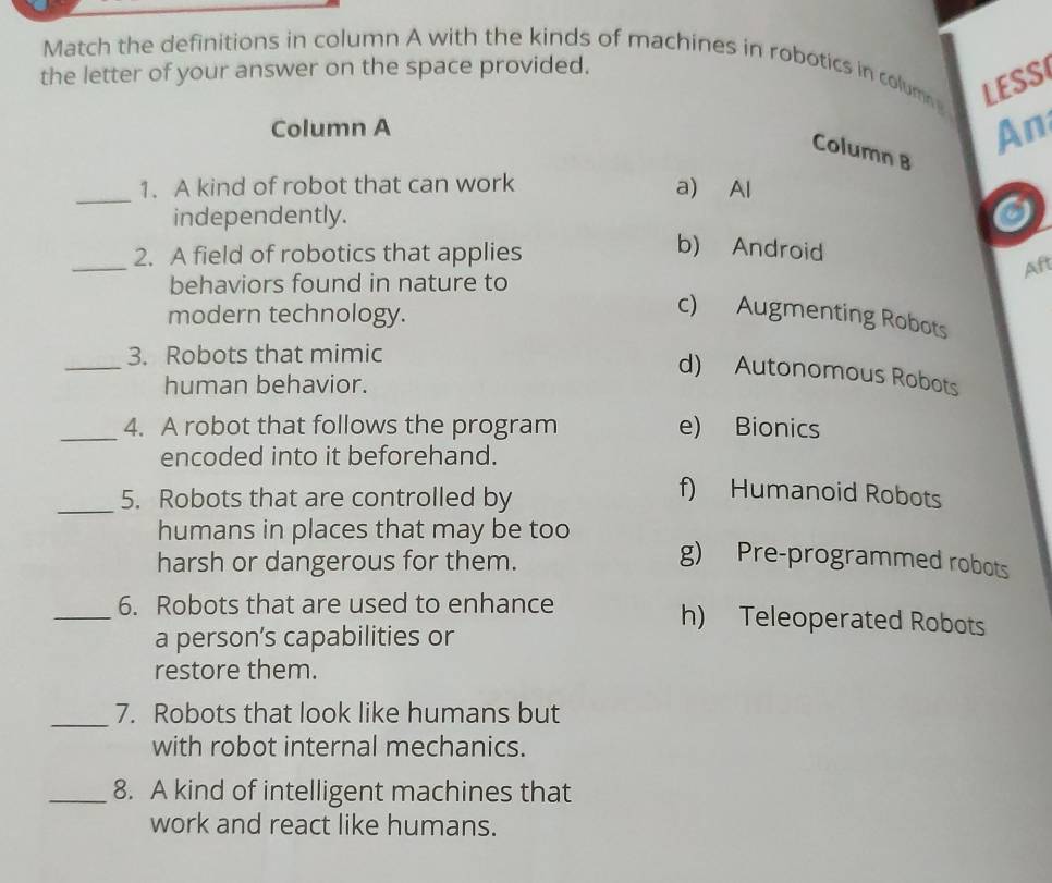 Match the definitions in column A with the kinds of machines in robotics in columng LESS
the letter of your answer on the space provided.
Column A
An
Column B
_1. A kind of robot that can work a) Al
independently.
a
_
2. A field of robotics that applies
b) Android
Aft
behaviors found in nature to
modern technology.
c) Augmenting Robots
_
3. Robots that mimic
d) Autonomous Robots
human behavior.
_4. A robot that follows the program e) Bionics
encoded into it beforehand.
_5. Robots that are controlled by
f) Humanoid Robots
humans in places that may be too g) Pre-programmed robots
harsh or dangerous for them.
_6. Robots that are used to enhance h) Teleoperated Robots
a person’s capabilities or
restore them.
_7. Robots that look like humans but
with robot internal mechanics.
_8. A kind of intelligent machines that
work and react like humans.