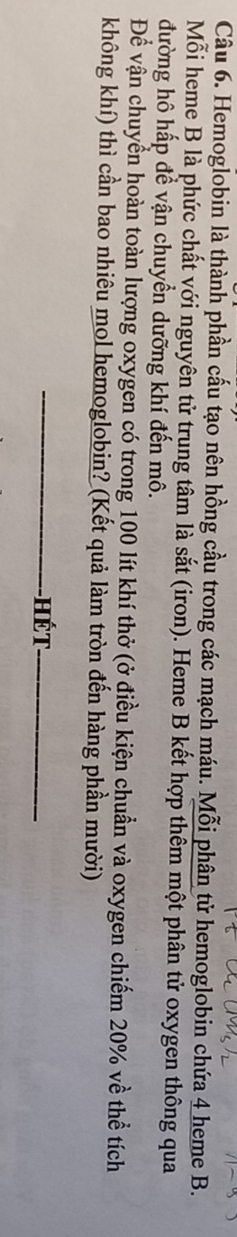 Hemoglobin là thành phần cấu tạo nên hồng cầu trong các mạch máu. Mỗi phân tử hemoglobin chứa 4 heme B. 
Mỗi heme B là phức chất với nguyên tử trung tâm là sắt (iron). Heme B kết hợp thêm một phân tử oxygen thông qua 
đường hô hấp để vận chuyển dưỡng khí đến mô. 
Để vận chuyển hoàn toàn lượng oxygen có trong 100 lít khí thở (ở điều kiện chuẩn và oxygen chiếm 20% về thể tích 
không khí) thì cần bao nhiêu mol hemoglobin? (Kết quả làm tròn đến hàng phần mười) 
_hết_