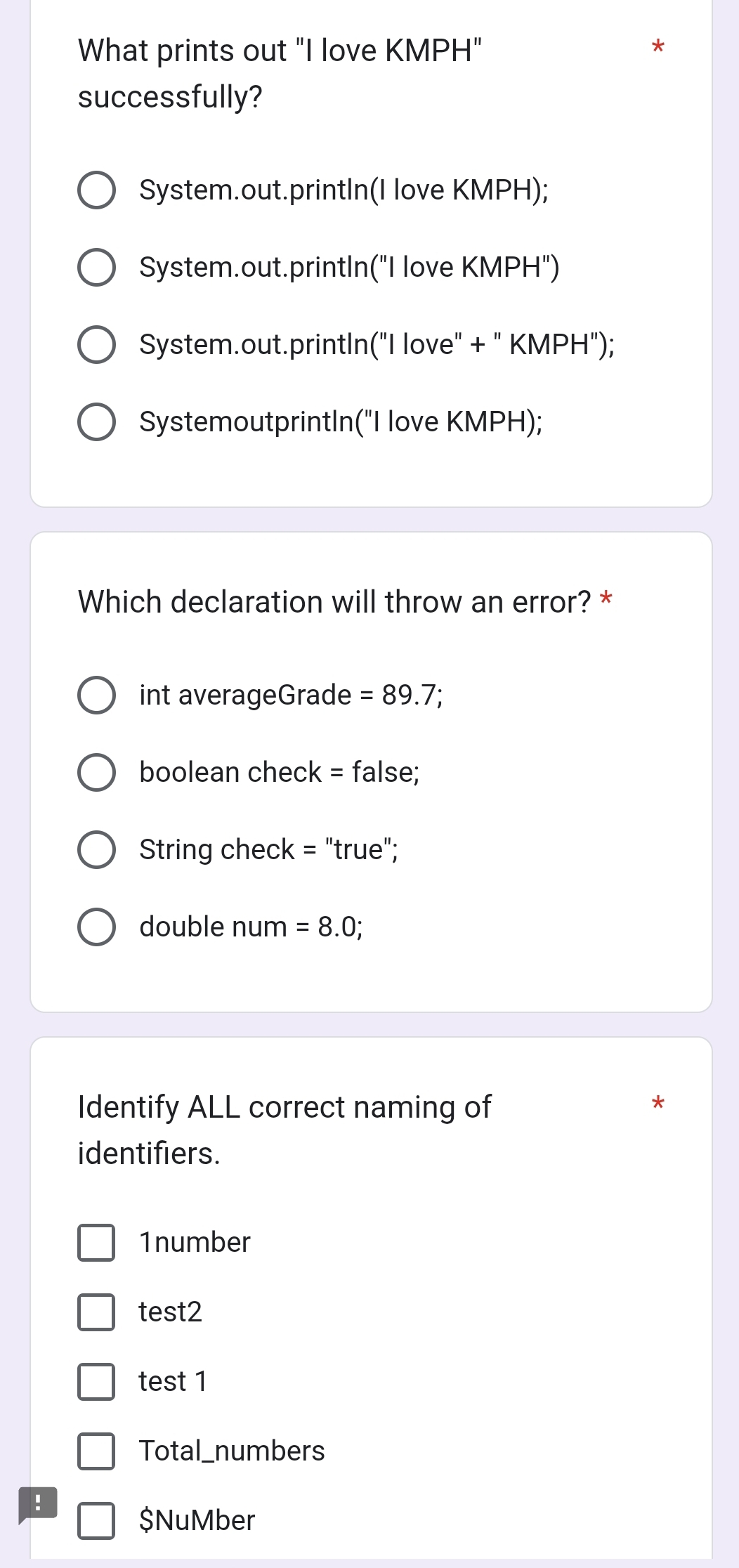 What prints out "I love KMPH"
successfully?
System.out.printIn(I love KMPH);
System.out.printIn("I love KMPH")
System.out.printIn("I love" + " KMPH");
SystemoutprintIn("I love KMPH);
Which declaration will throw an error? *
int averageGrade =89.7; 
boolean check = false;
String check = "true";
double num =8.0; 
Identify ALL correct naming of
*
identifiers.
1number
test2
test 1
Total_numbers
!
$NuMber