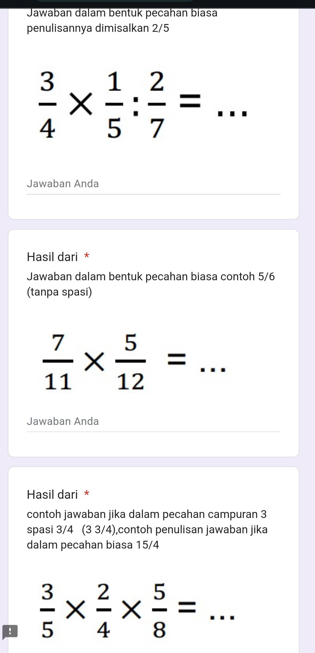 Jawaban dalam bentuk pecahan biasa 
penulisannya dimisalkan 2/5
 3/4 *  1/5 : 2/7 =... _ 
Jawaban Anda 
Hasil dari * 
Jawaban dalam bentuk pecahan biasa contoh 5/6
(tanpa spasi)
 7/11 *  5/12 =... _ 
Jawaban Anda 
Hasil dari * 
contoh jawaban jika dalam pecahan campuran 3
spasi 3/4 (3 3/4),contoh penulisan jawaban jika 
dalam pecahan biasa 15/4!  3/5 *  2/4 *  5/8 =... _