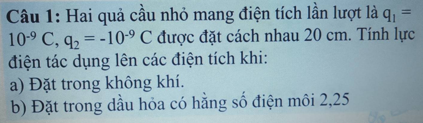 Hai quả cầu nhỏ mang điện tích lần lượt là q_1=
10^(-9)C, q_2=-10^(-9)C được đặt cách nhau 20 cm. Tính lực 
điện tác dụng lên các điện tích khi: 
a) Đặt trong không khí. 
b) Đặt trong dầu hỏa có hằng số điện môi 2, 25