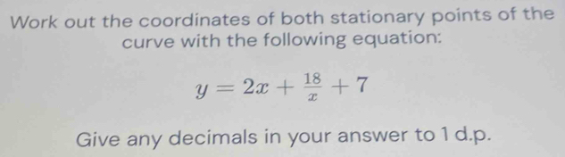 Work out the coordinates of both stationary points of the 
curve with the following equation:
y=2x+ 18/x +7
Give any decimals in your answer to 1 d.p.