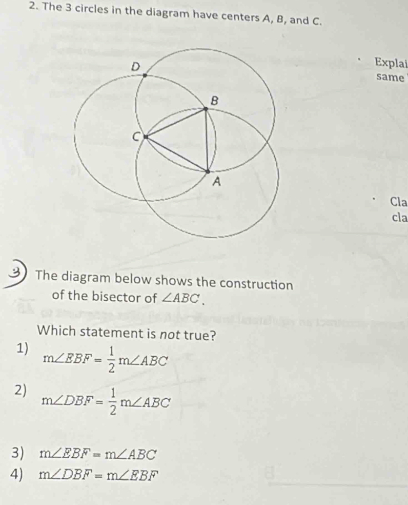 The 3 circles in the diagram have centers A, B, and C.
Explai
same
Cla
cla
The diagram below shows the construction
of the bisector of ∠ ABC. 
Which statement is not true?
1) m∠ EBF= 1/2 m∠ ABC
2) m∠ DBF= 1/2 m∠ ABC
3) m∠ EBF=m∠ ABC
4) m∠ DBF=m∠ EBF