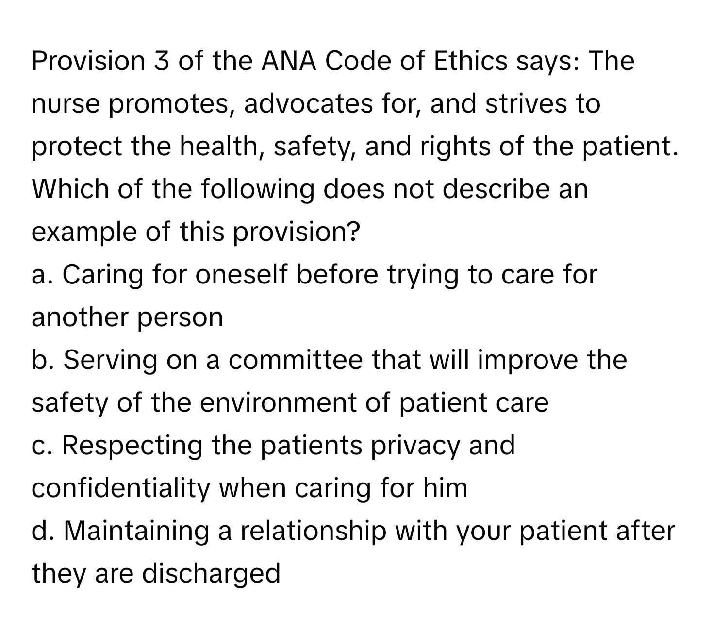 Provision 3 of the ANA Code of Ethics says: The nurse promotes, advocates for, and strives to protect the health, safety, and rights of the patient. Which of the following does not describe an example of this provision?

a. Caring for oneself before trying to care for another person 
b. Serving on a committee that will improve the safety of the environment of patient care 
c. Respecting the patients privacy and confidentiality when caring for him 
d. Maintaining a relationship with your patient after they are discharged