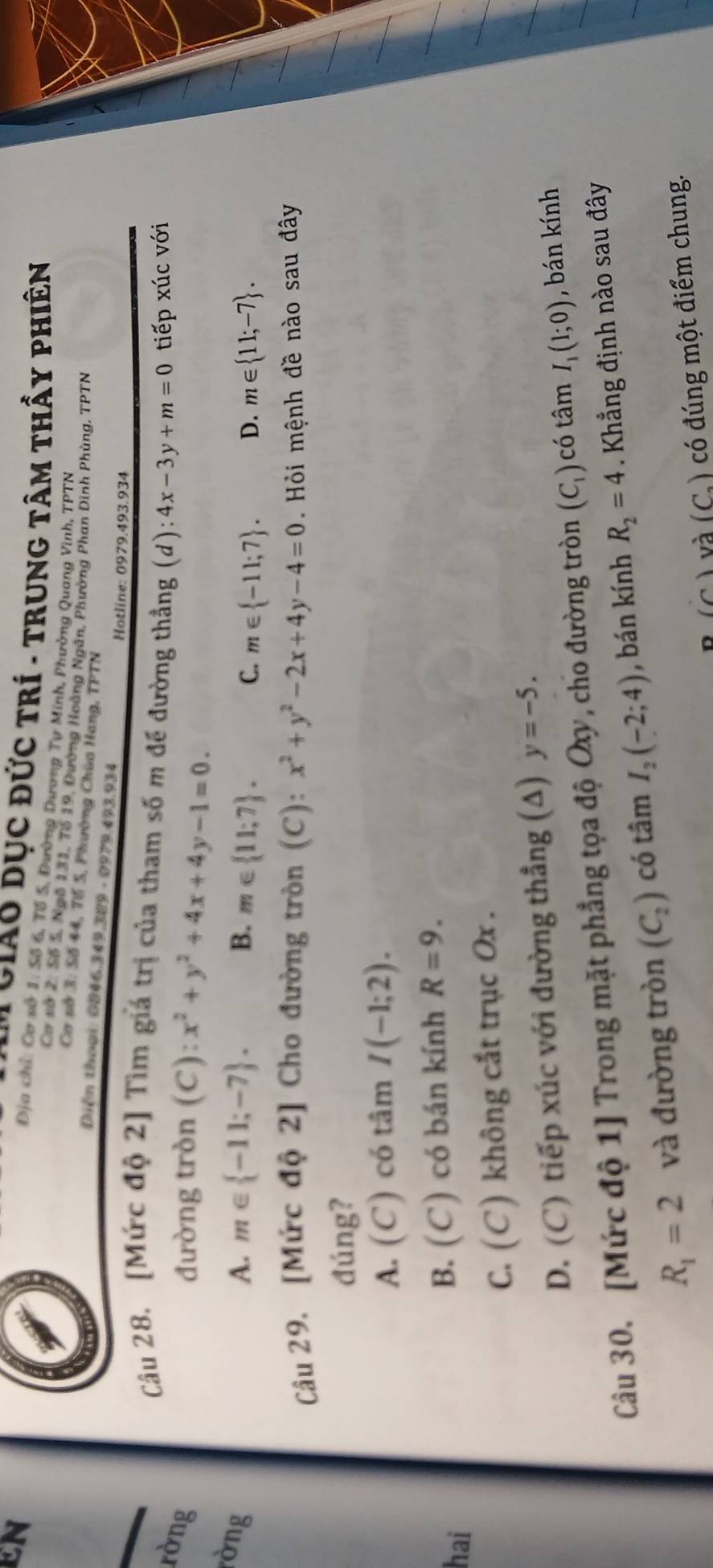 EN
L Giáo dục đức trí - trung tâm thấy phiên
Địa chỉ: Cơ sở 1: Số 6, Tổ S, Đường Dương Tự Minh, Phường Quang Vinh, TPTN
Cơ vớ 2, Số 5, Ngô 131, 7ố 19, Đường Hoàng Ngân, Phường Phan Dinh Phùng, TPTN
Cơ sở 3: Số 44, Tổ S, Phường Chùa Hang, TPTN
Diên thoại: 0846.349.389 - 0979.493.934
Hotline: 0979.493.934
Cu 28. [Mức độ 2] Tìm giá trị của tham số m đế đường thẳng (d): 4x-3y+m=0 tiếp xúc với
rờng
đường tròn (C): x^2+y^2+4x+4y-1=0.
òng
A. m∈  -11;-7 . B. m∈  11;7 . D. m∈  11;-7 .
C. m∈  -11;7 .
Câu 29. [Mức độ 2] Cho đường tròn (C): x^2+y^2-2x+4y-4=0 Hỏi mệnh đề nào sau đây
đúng?
A. (C) có tâm I(-1;2).
hai
B. (C) có bán kính R=9.
C. (C) không cắt trục Ox .
D. (C) tiếp xúc với đường thẳng (A) y=-5.
Câu 30. [Mức độ 1] Trong mặt phẳng tọa độ Oxy, cho đường tròn (C_1) có tâm I_1(1;0) , bán kính
R_1=2 và đường tròn (C_2) có tâm I_2(-2;4) , bán kính R_2=4 Khẳng định nào sau đây
D (6 và (C_2) có đúng một điểm chung.