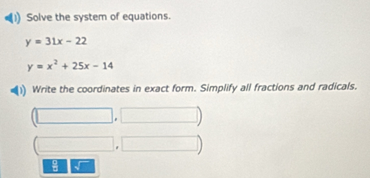 Solve the system of equations.
y=31x-22
y=x^2+25x-14
Write the coordinates in exact form. Simplify all fractions and radicals. 
 □ /□   J