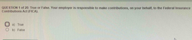 of 20: True or False. Your employer is responsible to make contributions, on your behalf, to the Federal Insurance
Contributions Act (FICA).
a) True
b) False