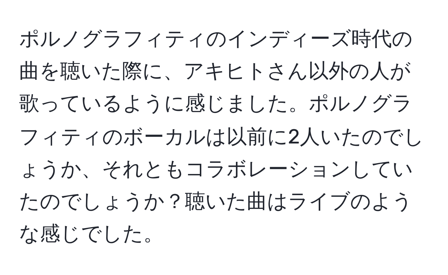 ポルノグラフィティのインディーズ時代の曲を聴いた際に、アキヒトさん以外の人が歌っているように感じました。ポルノグラフィティのボーカルは以前に2人いたのでしょうか、それともコラボレーションしていたのでしょうか？聴いた曲はライブのような感じでした。