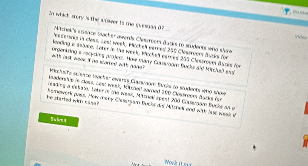 Thu tav
In which story is the answer to the question 0?
Vides
Mitchell's science teacher awards Classroom Bucks to students who show
leadership in class. Last week, Mitchell earned 200 Classroom Bucks for
leading a debate. Later in the week, Mitchell earned 200 Classroom Bucks for
organizing a recycling project. How many Classroom Bucks did Mitchell end
with last week if he started with none?
Mitchell's science teacher awards Classroom Bucks to students who show
leadership in class. Last week, Mitchell earned 200 Classroom Bucks for
leading a debate. Later in the week, Mitchell spent 200 Classroom Bucks on a
he started with none?
homework pass. How many Classroom Bucks did Mitchell end with last week if
Submit

Work it out