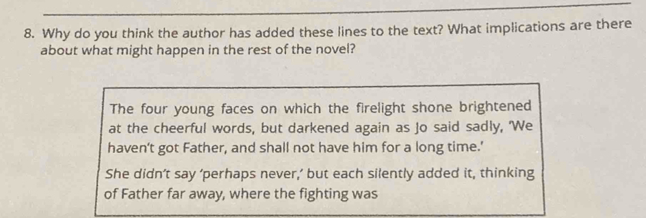 Why do you think the author has added these lines to the text? What implications are there
about what might happen in the rest of the novel?
The four young faces on which the firelight shone brightened
at the cheerful words, but darkened again as Jo said sadly, 'We
haven’t got Father, and shall not have him for a long time.’
She didn’t say ‘perhaps never,’ but each silently added it, thinking
of Father far away, where the fighting was