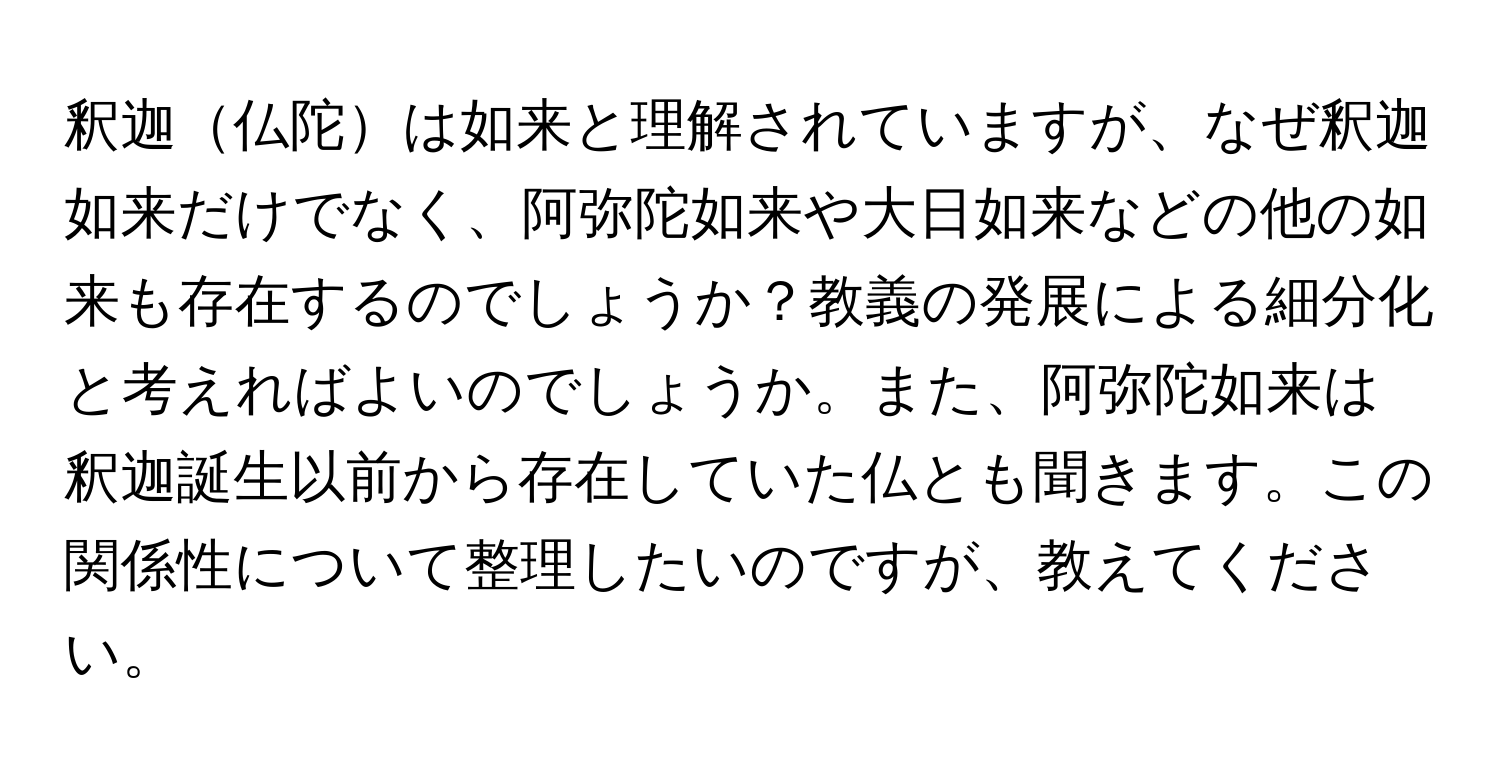 釈迦仏陀は如来と理解されていますが、なぜ釈迦如来だけでなく、阿弥陀如来や大日如来などの他の如来も存在するのでしょうか？教義の発展による細分化と考えればよいのでしょうか。また、阿弥陀如来は釈迦誕生以前から存在していた仏とも聞きます。この関係性について整理したいのですが、教えてください。