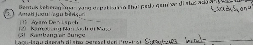 Bentuk keberagaman yang dapat kalian lihat pada gambar di atas adalan w 
3. Amati judul lagu berikut! 
1) Ayam Den Lapeh 
(2) Kampuang Nan Jauh di Mato 
(3) Kambanglah Bungo 
Lagu-lagu daerah di atas berasal dari Provinsi 
_