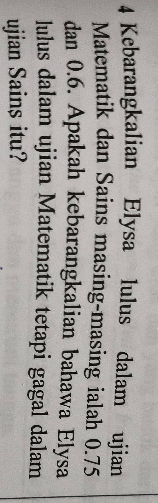 Kebarangkalian Elysa lulus dalam ujian 
Matematik dan Sains masing-masing ialah 0.75
dan 0.6. Apakah kebarangkalian bahawa Elysa 
lulus dalam ujian Matematik tetapi gagal dalam 
ujian Sains itu?