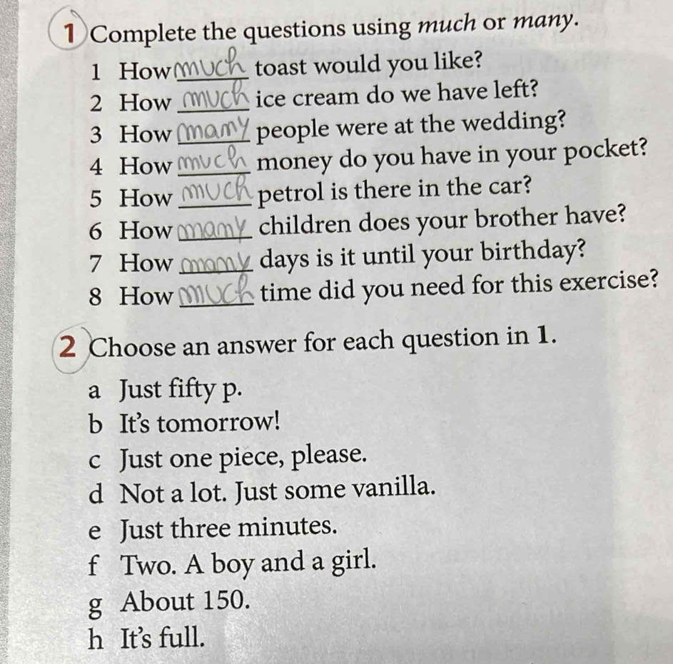 ① Complete the questions using much or many. 
1 How _toast would you like? 
2 How _ice cream do we have left? 
3 How _people were at the wedding? 
4 How _money do you have in your pocket? 
5 How _petrol is there in the car? 
6 How _children does your brother have? 
7 How_ days is it until your birthday? 
8 How _time did you need for this exercise? 
2 Choose an answer for each question in 1. 
a Just fifty p. 
b It's tomorrow! 
c Just one piece, please. 
d Not a lot. Just some vanilla. 
e Just three minutes. 
f Two. A boy and a girl. 
g About 150. 
h It’s full.