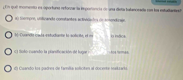 Internet estable
¿En qué momento es oportuno reforzar la importancia de una dieta balanceada con los estudiantes?
a) Siempre, utilizando constantes actividades de aprendizaje.
b) Cuando cada estudiante lo solicite, el m lo indica.
c) Solo cuando la planificación de lugar estos temas.
d) Cuando los padres de familia soliciten al docente realizarlo.