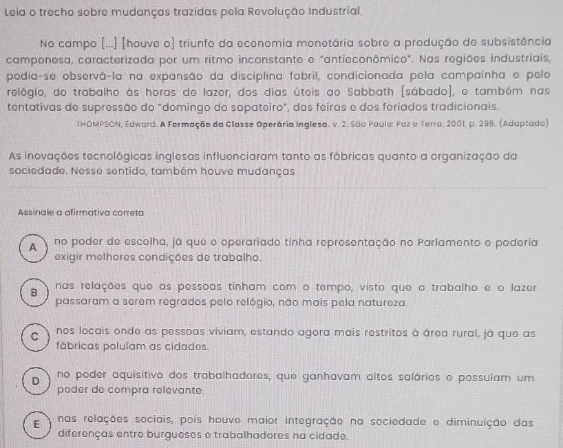 Leia o trecho sobre mudanças trazidas pela Revolução Industrial.
No campo [...] [houve o) triunfo da economia monetária sobre a produção de subsistência
camponesa, caracterizada por um ritmo inconstante e "antieconômico". Nas regiões industriais,
podia-se observá-la na expansão da disciplina fabril, condicionada pela campainha e pelo
relógio, do trabalho às horas de lazer, dos dias úteis ao Sabbath (sábado), e também nas
tentativas de supressão do "domingo do sapateiro", das feiras e dos feriados tradicionais.
THOMPSON, Edward. A Formação da Classe Operária Inglesa. v. 2. São Paula: Paz e Terra, 2001, p. 298. (Adaptado)
As inovações tecnológicas inglesas influenciaram tanto as fábricas quanto a organização da
sociedade. Nesse sentido, tambêm houve mudanças
Assinale a afirmativa correta
A no poder de escolha, já que o operariado tinha representação no Parlamento e poderia
exigir melhores condições de trabalho.
B nas relações que as pessoas tinham com o tempo, visto que o trabalho e o lazer
passaram a serem regrados pelo relógio, não mais pela natureza.
C nos locais onde as pessoas viviam, estando agora mais restritos à área rural, já que as
fábricas poluíam as cidades.
D no poder aquisitivo dos trabalhadores, que ganhavam altos salários e possuíam um
poder de compra relevante.
E nas relações sociais, pois houve maior integração na sociedade e diminuição das
diferenças entre burgueses e trabalhadores na cidade.