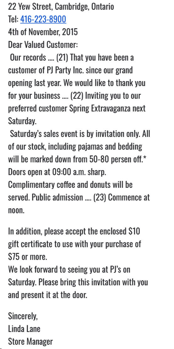 Yew Street, Cambridge, Ontario 
Tel: 416-223-8900 
4th of November, 2015 
Dear Valued Customer: 
Our records .... (21) That you have been a 
customer of PJ Party Inc. since our grand 
opening last year. We would like to thank you 
for your business .... (22) Inviting you to our 
preferred customer Spring Extravaganza next 
Saturday. 
Saturday's sales event is by invitation only. All 
of our stock, including pajamas and bedding 
will be marked down from 50-80 persen off.* 
Doors open at 09:00 a.m. sharp. 
Complimentary coffee and donuts will be 
served. Public admission .... (23) Commence at 
noon. 
In addition, please accept the enclosed $10
gift certificate to use with your purchase of
$75 or more. 
We look forward to seeing you at PJ's on 
Saturday. Please bring this invitation with you 
and present it at the door. 
Sincerely, 
Linda Lane 
Store Manager