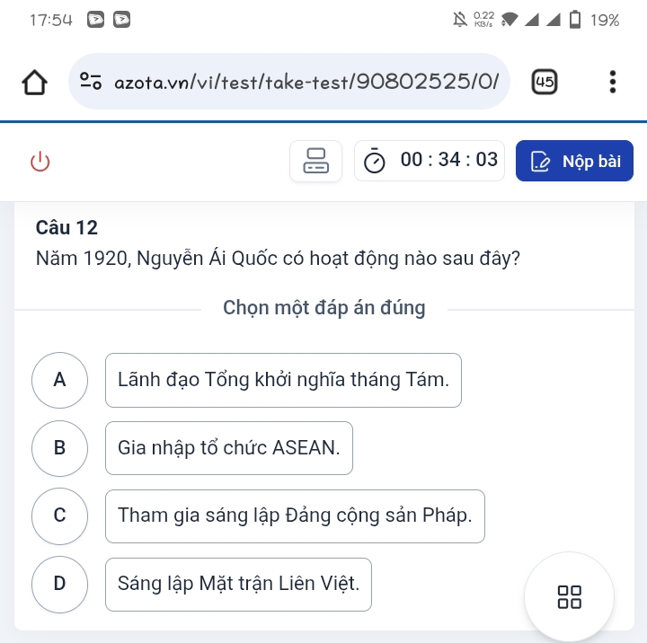 17:54 19%
KB/s 0.22
% azota.vn/vi/test/take-test/90802525/0/ 45
00:34:03 Nộp bài
Câu 12
Năm 1920, Nguyễn Ái Quốc có hoạt động nào sau đây?
Chọn một đáp án đúng
A Lãnh đạo Tổng khởi nghĩa tháng Tám.
B Gia nhập tổ chức ASEAN.
C Tham gia sáng lập Đảng cộng sản Pháp.
D Sáng lập Mặt trận Liên Việt.