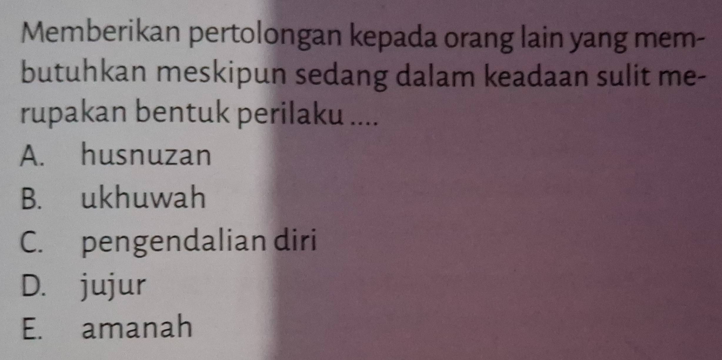 Memberikan pertolongan kepada orang lain yang mem-
butuhkan meskipun sedang dalam keadaan sulit me-
rupakan bentuk perilaku ....
A. husnuzan
B. ukhuwah
C. pengendalian diri
D. jujur
E. amanah