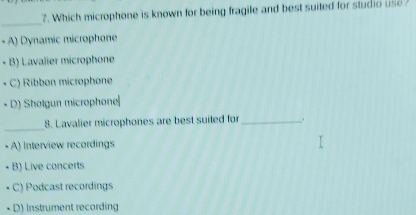 Which microphone is known for being fragile and best suited for studio use 
_
- A) Dynamic microphone
- B) Lavalier microphone
C) Ribbon microphone
D) Sholgun microphone|
_
8. Lavalier microphones are best suited for _..
A) Interview recordings
B) Live concerts
C) Podcast recordings
D) Instrument recording