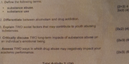 Define the following terms
substance abuse. (2+2)4
substance use
2* 21(4
2. Differentiate between alcoholism and drug addiction.
3. Explain TWO social factors that may contribute tn youth abusing
substances.
(2* 2)(4
Critically discuss TWO long-term impacts of substance abuse on
an individual's emotional being.
(2* 3)f
Assess TWO ways in which drug abuse may negatively impact your
academic performance. (2* 3)(8