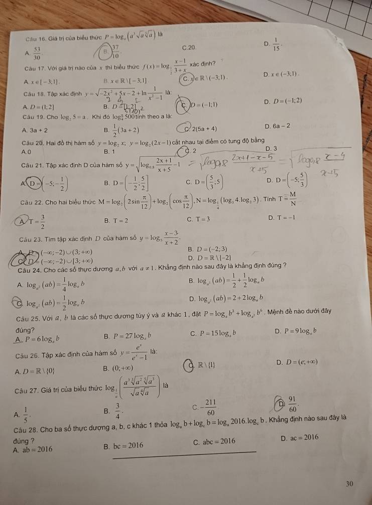 Giá trị của biểu thức P=log _a(a^3sqrt(a)sqrt[5](a)) là
A.  53/30  ) 37/10 .
C.20.
D.  1/15 .
B.
Câu 17. Với giá trị nào của x thì biểu thức f(x)=log _ 1/2  (x-1)/3+x * 2 c định?
A. x∈ [-3;1]. B x∈ Rvee [-3;1] C. x ∈ R|(-3;1). D. x∈ (-3,1).
Câu 18. Tập xác định y = √-2x +5x-2+ln1 là:
A. D=(1;2] B. D=
C. D=(-1;1) D. D=(-1;2)
Câu 19. Cho log _35=a Khi đó log: 500 tỉnh theo a là:
A. 3a+2 B.  1/2 (3a+2) 2(5a+4) D. 6a-2
Câu 20. Hai đồ thị hàm số y=log _2x;y=log _2(2x-1) cất nhau tại điểm có tung độ bằng
A.0 B. 1.2 D. 3
Câu 21. Tập xác định D của hàm số y=sqrt(log _0.8) (2x+1)/x+5 -1
A. enclosecircleD(-5;- 1/2 ) B. D=(- 1/2 ; 5/2 ] C. D=( 5/3 ;5) D. D=(-5; 5/3 )
Câu 22. Cho hai biểu thức M=log _2(2sin  π /12 )+log _2(cos  π /12 ),N=log _ 1/4 (log _34.log _23). Tính T= M/N 
A T= 3/2 
B. T=2
D.
C. T=3 T=-1
Câu 23. Tìm tập xác định D của hám số y=log _5 (x-3)/x+2 .
(-∈fty ;-2)∪ (3;+∈fty )
B. D=(-2;3)
)= (-∈fty ;-2)∪ [3;+∈fty )
D. D=Rvee (-2)
Câu 24. Cho các số thực dương a, b với a!= 1 , Khẳng định nào sau đây là khẳng định đúng ?
A. log _a^2(ab)= 1/4 log _ab B. log _a^2(ab)= 1/2 + 1/2 log _ab
C log _a^2(ab)= 1/2 log _ab
D. log _a^2(ab)=2+2log _ab
Câu 25. Với n, b là các số thực dương tủy ý và a khác 1, đặt P=log _ab^3+log _a^2b^6. Mệnh đề nào dưới đây
đúng?
A.. P=6log _ab B. P=27log _ab C. P=15log _ab D. P=9log _ab
Câu 26. Tập xác định của hàm số y= e^x/e^x-1  là:
A. D=R| 0 B. (0;+∈fty ) a Rvee  1 D. D=(e;+∈fty )
Câu 27. Giá trị của biểu thức log _ 1/a ( a^3sqrt[3](a^2)sqrt[5](a^3)/sqrt(a)sqrt[4](a) )la
C.
A.  1/5 .  3/4 . - 211/60  D  91/60 ·
B.
Câu 28. Cho ba số thực dượng a, b, c khác 1 thỏa log _ab+log _cb=log _a2016.log _cb Khẳng định nào sau đây là
đùng ?
A. ab=2016 B. bc=2016 C. abc=2016 D. ac=2016
30