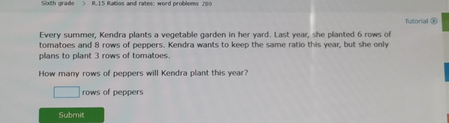 Sixth grade > R.15 Ratios and rates: word problems ZB9
Tutorial
Every summer, Kendra plants a vegetable garden in her yard. Last year, she planted 6 rows of
tomatoes and 8 rows of peppers. Kendra wants to keep the same ratio this year, but she only
plans to plant 3 rows of tomatoes.
How many rows of peppers will Kendra plant this year?
rows of peppers
Submit