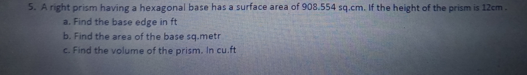 A right prism having a hexagonal base has a surface area of 908.554 sq.cm. If the height of the prism is 12cm. 
a. Find the base edge in ft
b. Find the area of the base sq.metr 
c. Find the volume of the prism. In cu.ft