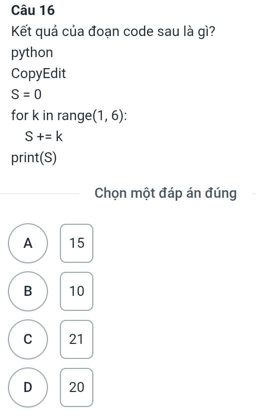 Kết quả của đoạn code sau là gì?
python
CopyEdit
S=0
for k in range (1,6)
S+=k
print(S)
Chọn một đáp án đúng
A 15
B 10
C 21
D 20