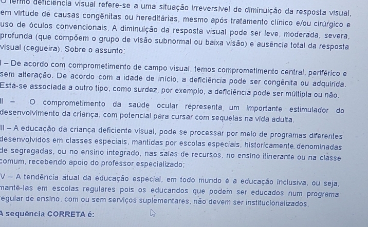 termo deficiência visual refere-se a uma situação irreversível de diminuição da resposta visual,
em virtude de causas congênitas ou hereditárias, mesmo após tratamento clínico e/ou cirúrgico e
uso de óculos convencionais. A diminuição da resposta visual pode ser leve, moderada, severa,
profunda (que compõem o grupo de visão subnormal ou baixa visão) e ausência total da resposta
visual (cegueira). Sobre o assunto:
l - De acordo com comprometimento de campo visual, temos comprometimento central, periférico e
sem alteração. De acordo com a idade de início, a deficiência pode ser congênita ou adquirida.
Está-se associada a outro tipo, como surdez, por exemplo, a deficiência pode ser múltipla ou não.
El - O comprometimento da saúde ocular representa um importante estimulador do
desenvolvimento da criança, com potencial para cursar com sequelas na vida adulta.
II - A educação da criança deficiente visual, pode se processar por meio de programas diferentes
desenvolvidos em classes especiais, mantidas por escolas especiais, historicamente denominadas
de segregadas, ou no ensino integrado, nas salas de recursos, no ensino itinerante ou na classe
comum, recebendo apoio do professor especializado;
V - A tendência atual da educação especial, em todo mundo é a educação inclusiva, ou seja,
mantê-las em escolas regulares pois os educandos que podem ser educados num programa
regular de ensino, com ou sem serviços suplementares, não devem ser institucionalizados.
A sequência CORRETA é: